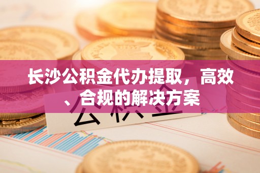 讷河长沙公积金代办提取，高效、合规的解决方案