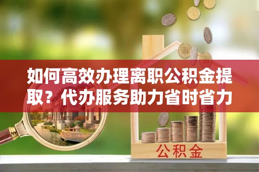 讷河如何高效办理离职公积金提取？代办服务助力省时省力