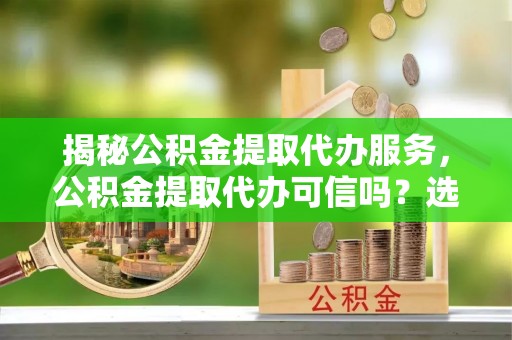 讷河揭秘公积金提取代办服务，公积金提取代办可信吗？选择前你需要知道的真相