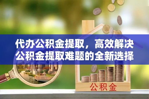 讷河代办公积金提取，高效解决公积金提取难题的全新选择