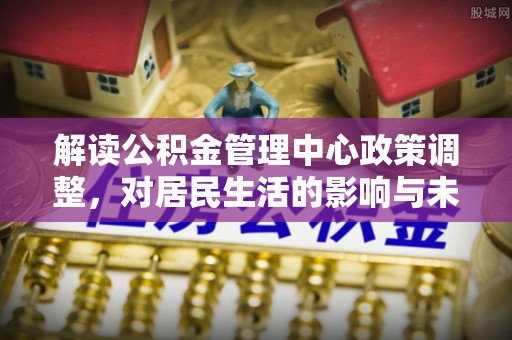 讷河解读公积金管理中心政策调整，对居民生活的影响与未来展望